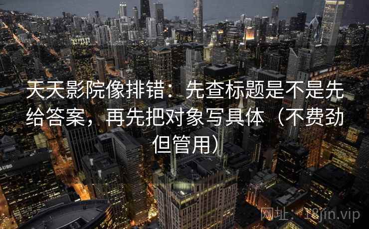 天天影院像排错：先查标题是不是先给答案，再先把对象写具体（不费劲但管用）