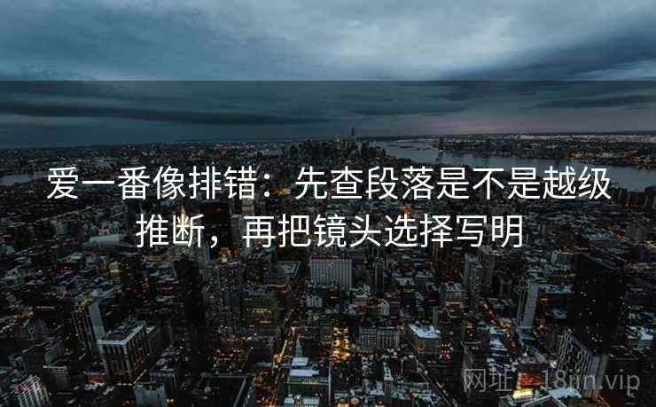 爱一番像排错：先查段落是不是越级推断，再把镜头选择写明
