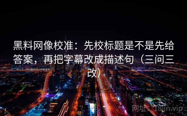 黑料网像校准：先校标题是不是先给答案，再把字幕改成描述句（三问三改）