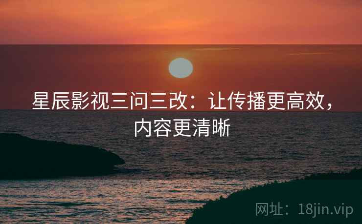 星辰影视三问三改：让传播更高效，内容更清晰
