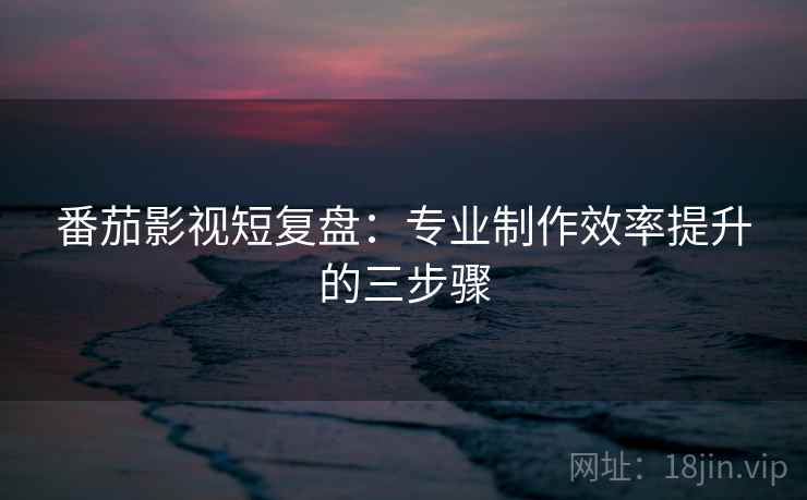 番茄影视短复盘：专业制作效率提升的三步骤