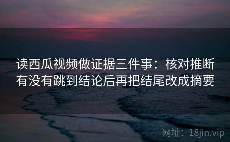 读西瓜视频做证据三件事：核对推断有没有跳到结论后再把结尾改成摘要