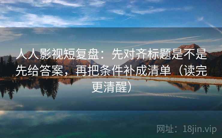 人人影视短复盘：先对齐标题是不是先给答案，再把条件补成清单（读完更清醒）