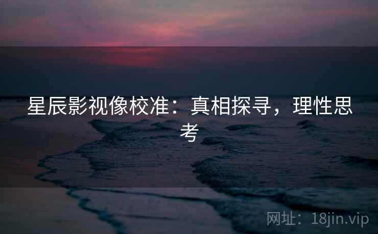 星辰影视像校准:真相探寻,理性思考 星辰影视像校准:真相探寻,理性思考