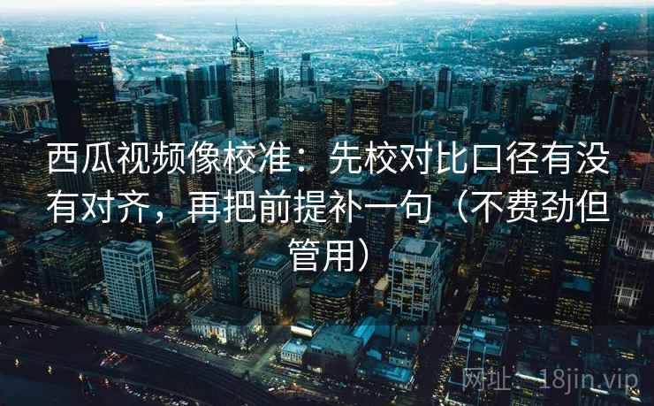 西瓜视频像校准：先校对比口径有没有对齐，再把前提补一句（不费劲但管用）