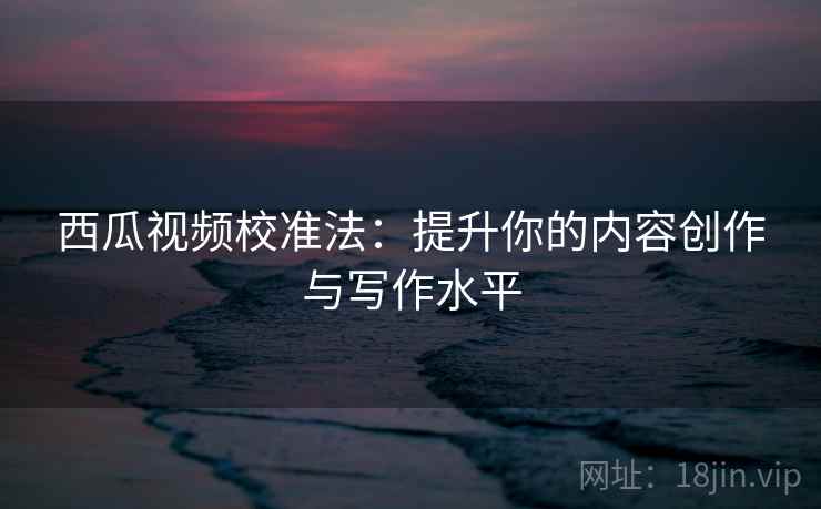 西瓜视频校准法：提升你的内容创作与写作水平