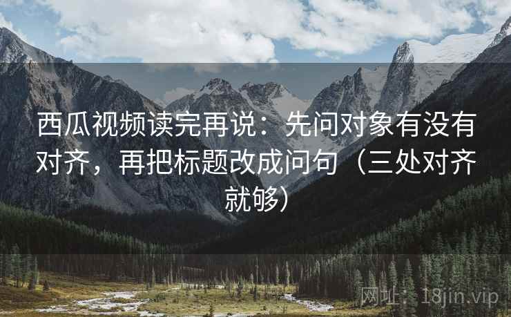 西瓜视频读完再说：先问对象有没有对齐，再把标题改成问句（三处对齐就够）