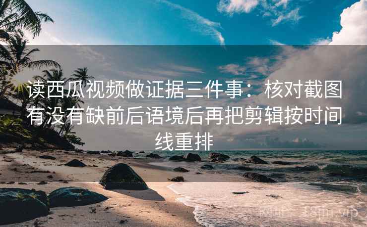 读西瓜视频做证据三件事：核对截图有没有缺前后语境后再把剪辑按时间线重排