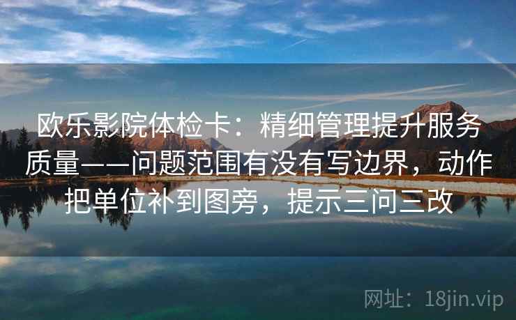欧乐影院体检卡:精细管理提升服务质量——问题范围有没有写边界,动作把单位补到图旁,提示三问三改 欧乐影院体检卡:精细管理提升服务质量——问题范围有没有写边界,动作把单位补到图旁,提示三问三改