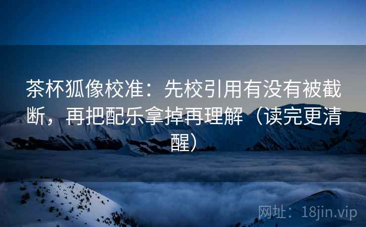 茶杯狐像校准：先校引用有没有被截断，再把配乐拿掉再理解（读完更清醒）