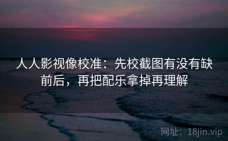 人人影视像校准：先校截图有没有缺前后，再把配乐拿掉再理解