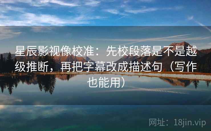 星辰影视像校准：先校段落是不是越级推断，再把字幕改成描述句（写作也能用）